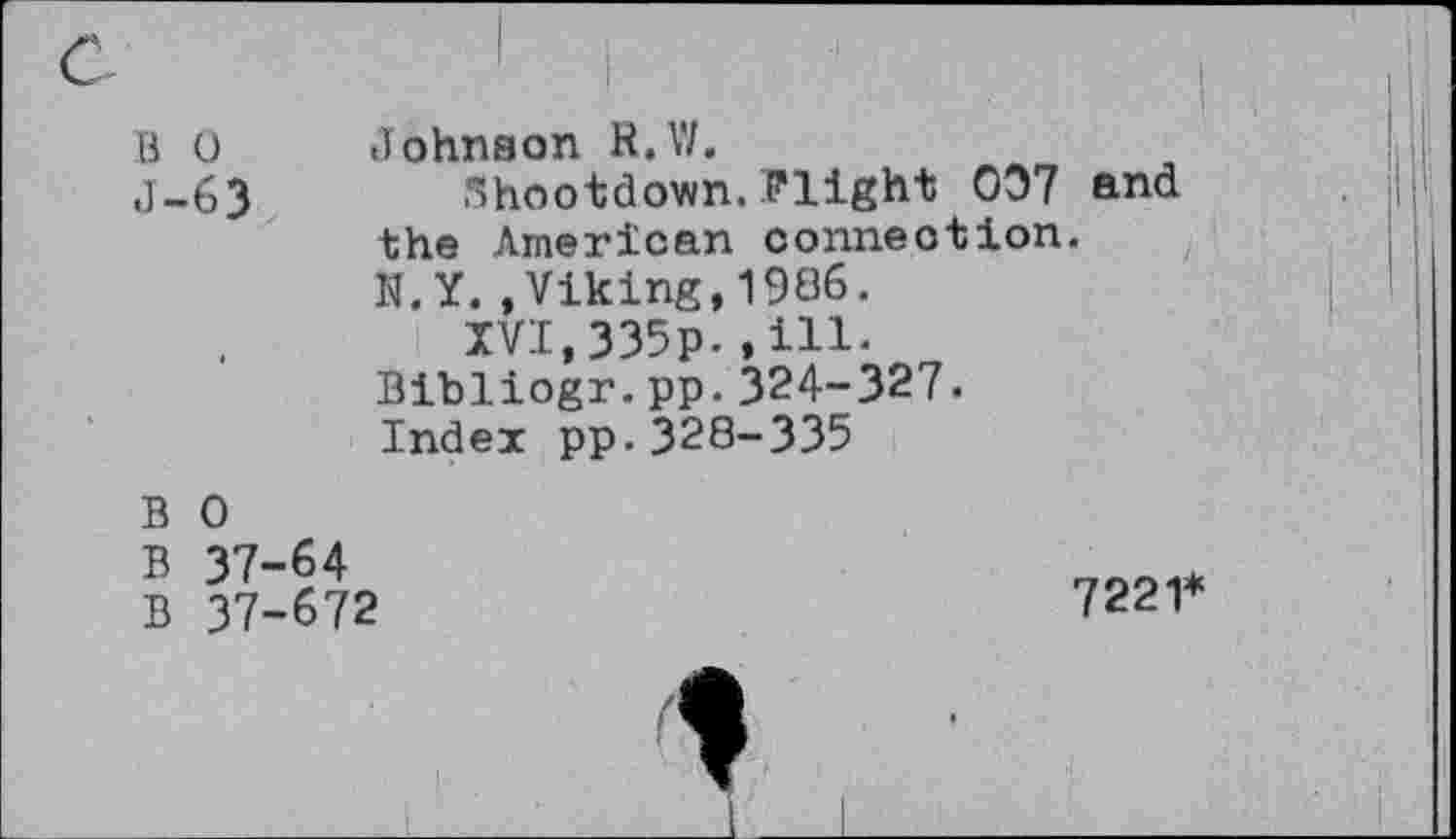 ﻿B 0
J-63
i	i
1 Johnson R.V/.
5hootdown. Plight 007 and the American connection.
N.Y..Viking,1986.
XVI,335p.»ill-Bibliogr.pp.324-327. Index pp.328-335
B 0
B 37-64
B 37-672
7221*
1